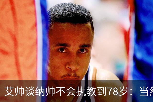 艾帅谈纳帅不会执教到78岁：当然，那么年轻就被开还拿巨额解约金